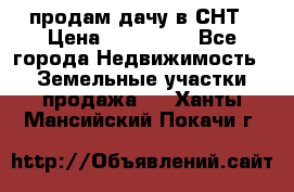 продам дачу в СНТ › Цена ­ 500 000 - Все города Недвижимость » Земельные участки продажа   . Ханты-Мансийский,Покачи г.